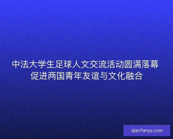 中法大学生足球人文交流活动圆满落幕 促进两国青年友谊与文化融合