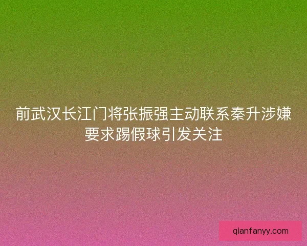 前武汉长江门将张振强主动联系秦升涉嫌要求踢假球引发关注