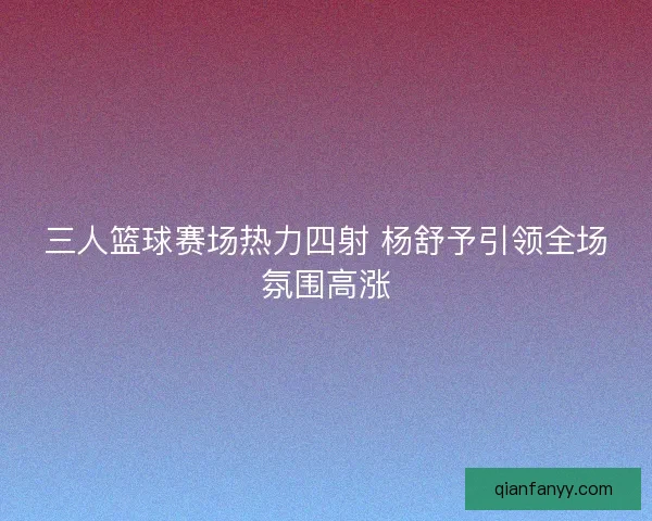 三人篮球赛场热力四射 杨舒予引领全场氛围高涨