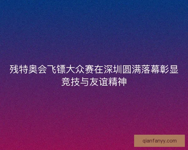残特奥会飞镖大众赛在深圳圆满落幕彰显竞技与友谊精神